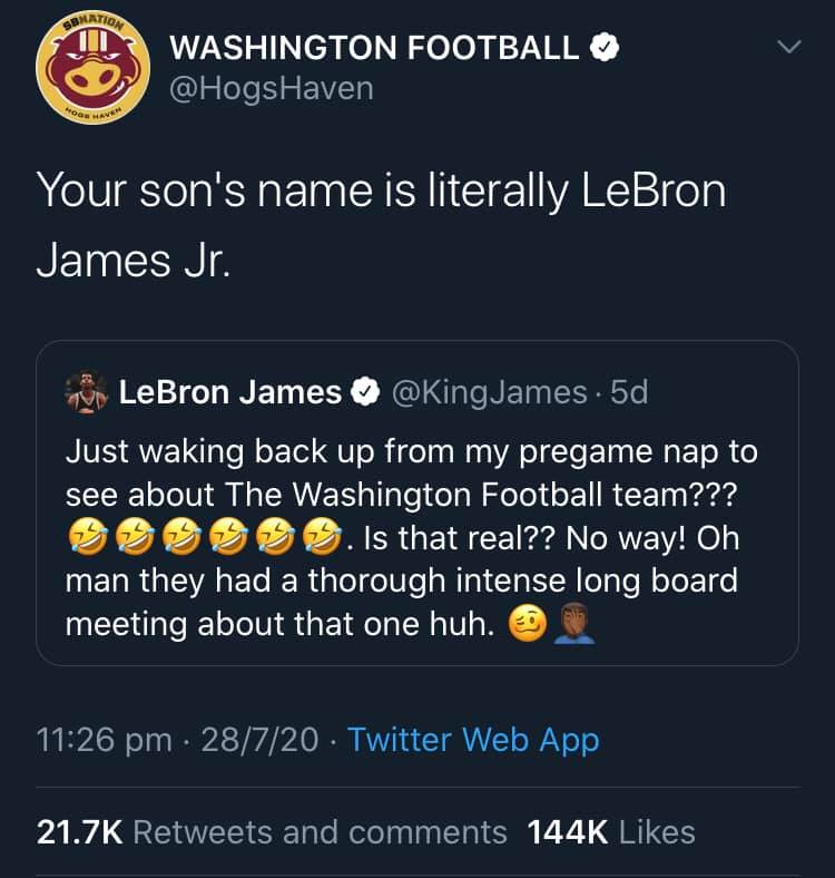 Image may contain: text that says 'WASHINGTON FOOTBALL @HogsHaven Your son's name is literally LeBron James Jr. LeBron James [USER=116707]Kingjames[/USER] 5d Just waking back up from my pregame nap to see about The Washington Football team??? Is that real?? No way! Oh man they had thorough long board meeting about that one huh. 11:26 pm 28/7/20 Twitter Web App 21.7K Retweets and comments 144K Likes'